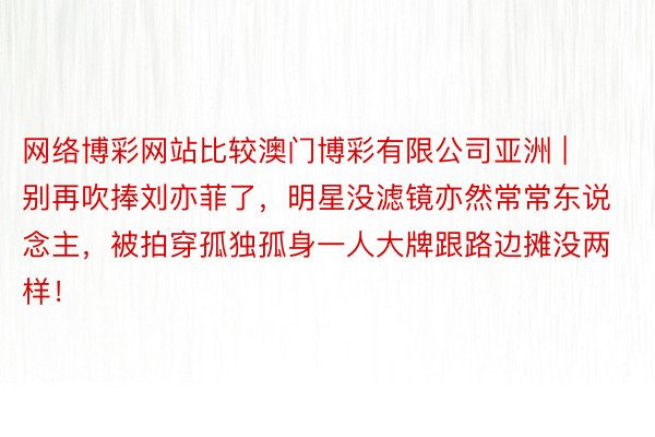 网络博彩网站比较澳门博彩有限公司亚洲 | 别再吹捧刘亦菲了，明星没滤镜亦然常常东说念主，被拍穿孤独孤身一人大牌跟路边摊没两样！