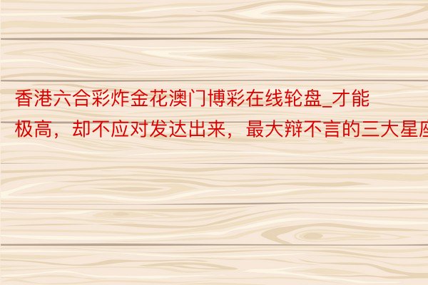 香港六合彩炸金花澳门博彩在线轮盘_才能极高，却不应对发达出来，最大辩不言的三大星座