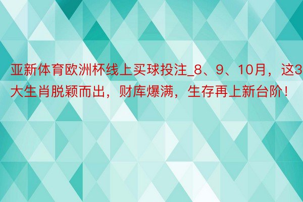 亚新体育欧洲杯线上买球投注_8、9、10月，这3大生肖脱颖而出，财库爆满，生存再上新台阶！