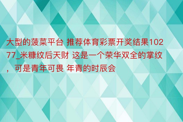 大型的菠菜平台 推荐体育彩票开奖结果10277_米糠纹后天财 这是一个荣华双全的掌纹，可是青年可畏 年青的时辰会