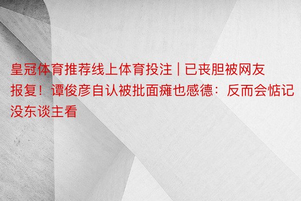 皇冠体育推荐线上体育投注 | 已丧胆被网友报复！谭俊彦自认被批面瘫也感德：反而会惦记没东谈主看