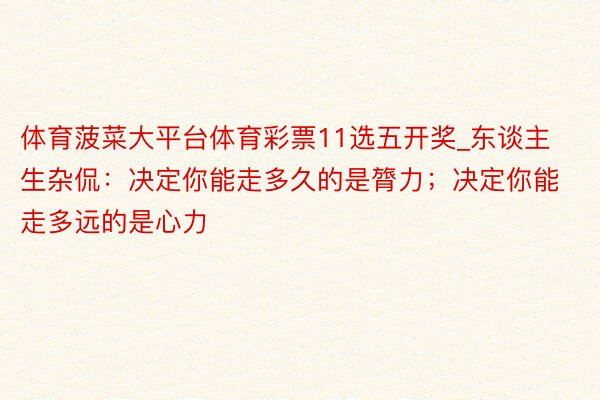 体育菠菜大平台体育彩票11选五开奖_东谈主生杂侃：决定你能走多久的是膂力；决定你能走多远的是心力