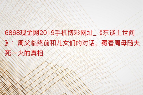 6868现金网2019手机博彩网址_《东谈主世间》：周父临终前和儿女们的对话，藏着周母随夫死一火的真相