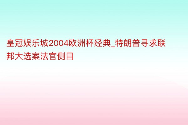 皇冠娱乐城2004欧洲杯经典_特朗普寻求联邦大选案法官侧目