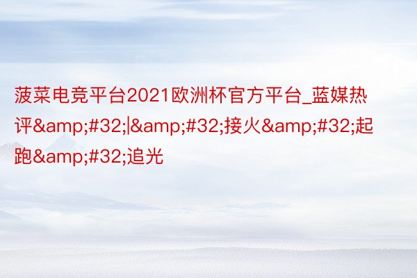 菠菜电竞平台2021欧洲杯官方平台_蓝媒热评&#32;|&#32;接火&#32;起跑&#32;追光