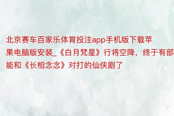 北京赛车百家乐体育投注app手机版下载苹果电脑版安装_《白月梵星》行将空降，终于有部能和《长相念念》对打的仙侠剧了