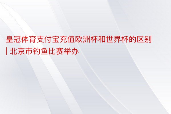 皇冠体育支付宝充值欧洲杯和世界杯的区别 | 北京市钓鱼比赛举办