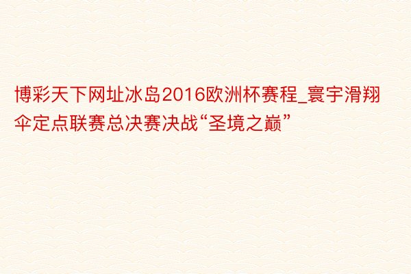 博彩天下网址冰岛2016欧洲杯赛程_寰宇滑翔伞定点联赛总决赛决战“圣境之巅”