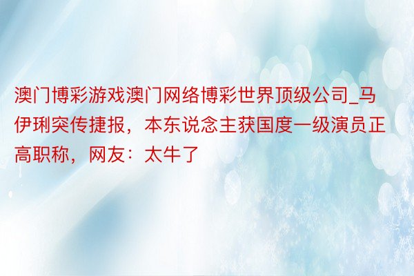 澳门博彩游戏澳门网络博彩世界顶级公司_马伊琍突传捷报，本东说念主获国度一级演员正高职称，网友：太牛了