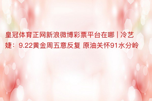 皇冠体育正网新浪微博彩票平台在哪 | 冷艺婕：9.22黄金周五意反复 原油关怀91水分岭