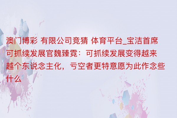 澳门博彩 有限公司竞猜 体育平台_宝洁首席可抓续发展官魏臻霓：可抓续发展变得越来越个东说念主化，亏空者更特意愿为此作念些什么