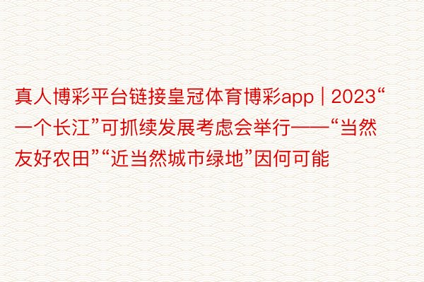 真人博彩平台链接皇冠体育博彩app | 2023“一个长江”可抓续发展考虑会举行——“当然友好农田”“近当然城市绿地”因何可能